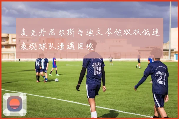 麦克丹尼尔斯与迪文岑佐双双低迷表现球队遭遇困境