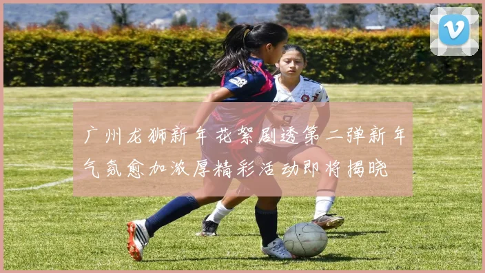 广州龙狮新年花絮剧透第二弹新年气氛愈加浓厚精彩活动即将揭晓