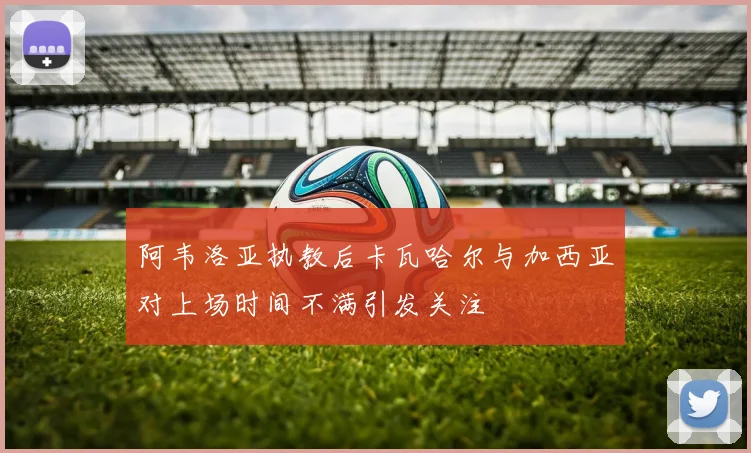阿韦洛亚执教后卡瓦哈尔与加西亚对上场时间不满引发关注