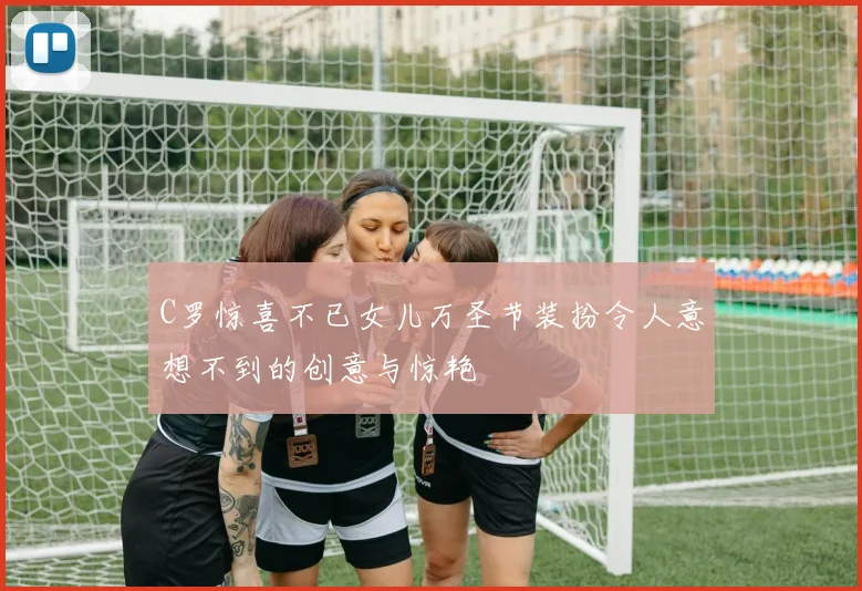 C罗惊喜不已女儿万圣节装扮令人意想不到的创意与惊艳