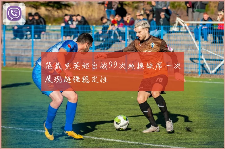 范戴克英超出战99次轮换缺席一次展现超强稳定性