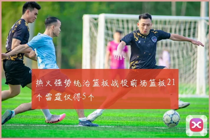 热火强势统治篮板战役前场篮板21个雷霆仅得5个