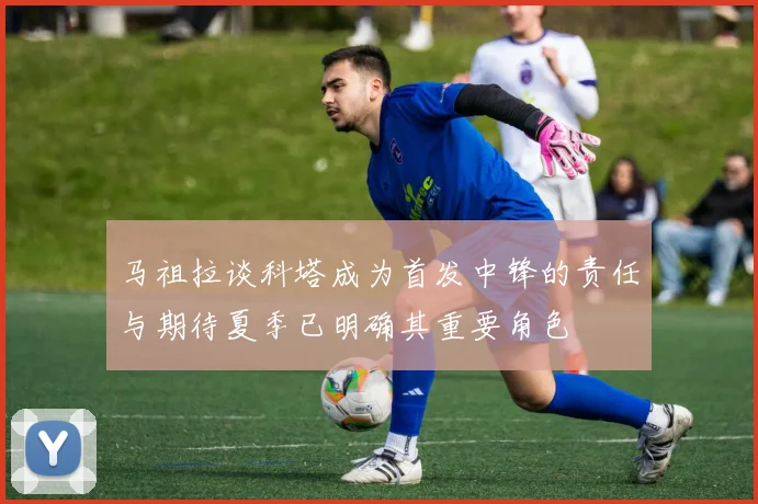 马祖拉谈科塔成为首发中锋的责任与期待夏季已明确其重要角色