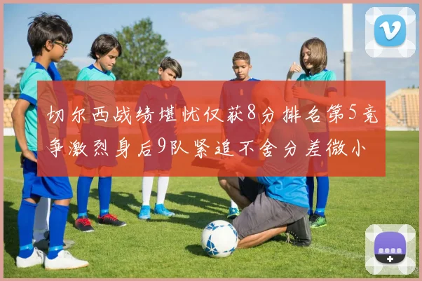 切尔西战绩堪忧仅获8分排名第5竞争激烈身后9队紧追不舍分差微小