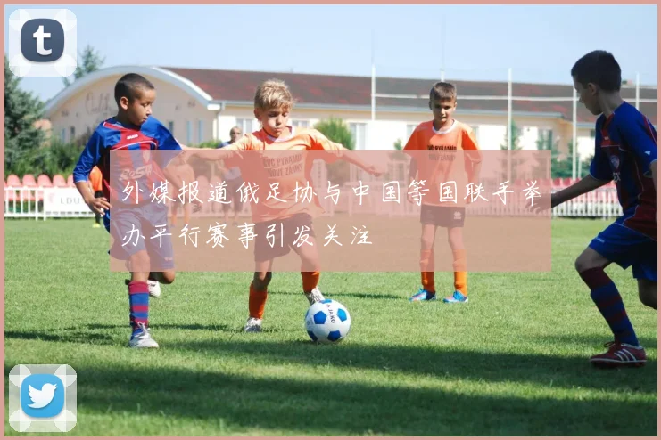 外媒报道俄足协与中国等国联手举办平行赛事引发关注