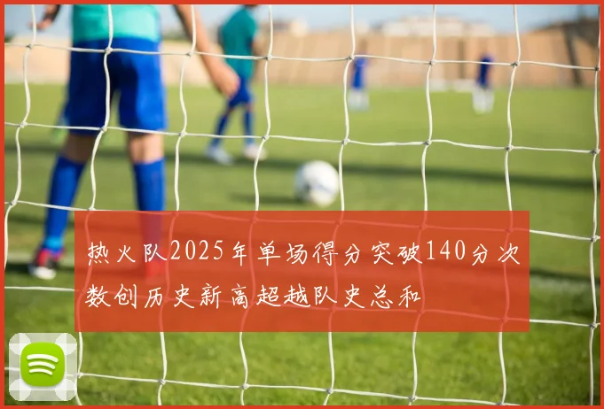 热火队2025年单场得分突破140分次数创历史新高超越队史总和