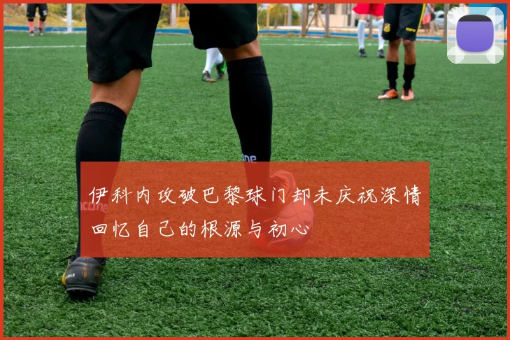 伊科内攻破巴黎球门却未庆祝深情回忆自己的根源与初心