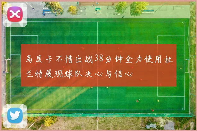 乌度卡不惜出战38分钟全力使用杜兰特展现球队决心与信心