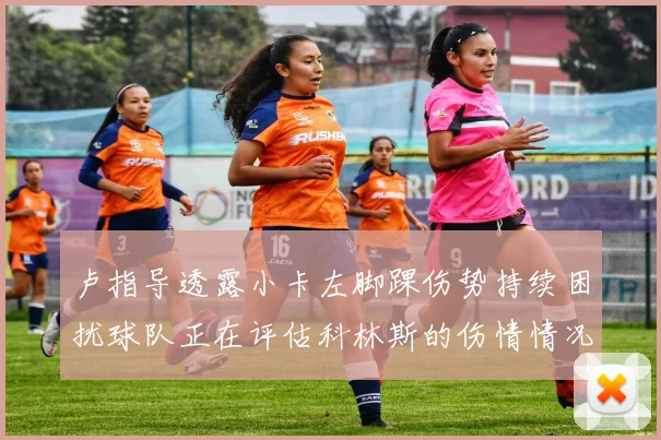 卢指导透露小卡左脚踝伤势持续困扰球队正在评估科林斯的伤情情况