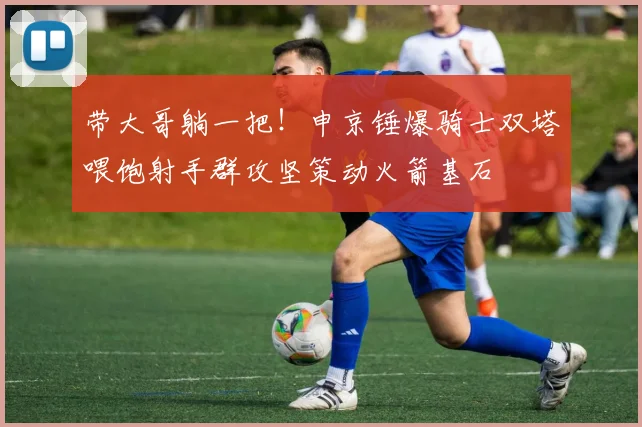 带大哥躺一把！申京锤爆骑士双塔喂饱射手群攻坚策动火箭基石