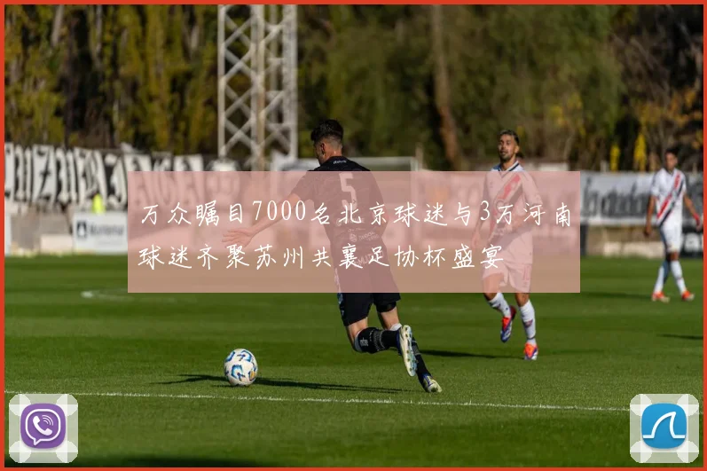 万众瞩目7000名北京球迷与3万河南球迷齐聚苏州共襄足协杯盛宴