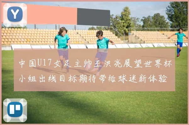 中国U17女足主帅王洪亮展望世界杯小组出线目标期待带给球迷新体验