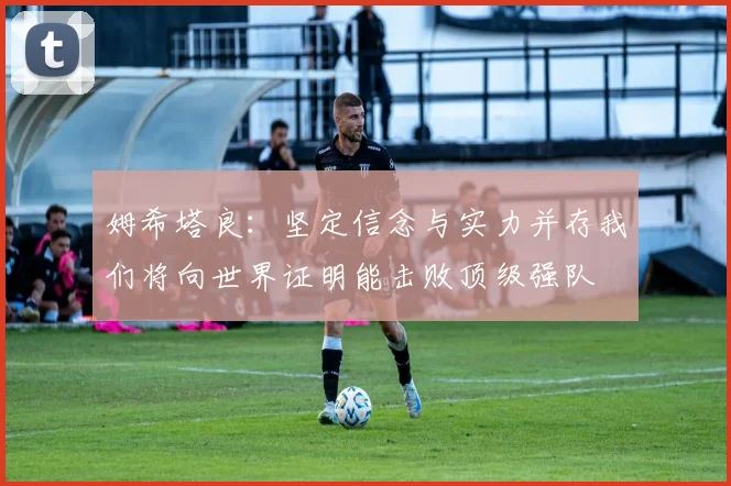 姆希塔良：坚定信念与实力并存我们将向世界证明能击败顶级强队