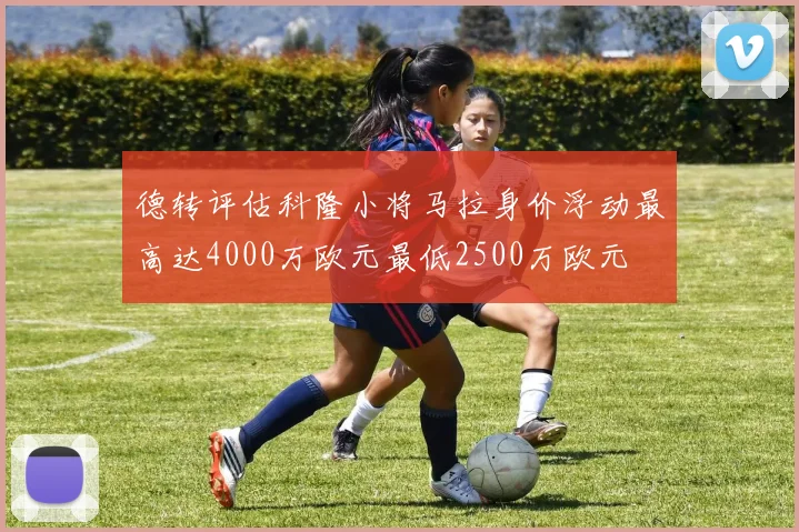 德转评估科隆小将马拉身价浮动最高达4000万欧元最低2500万欧元