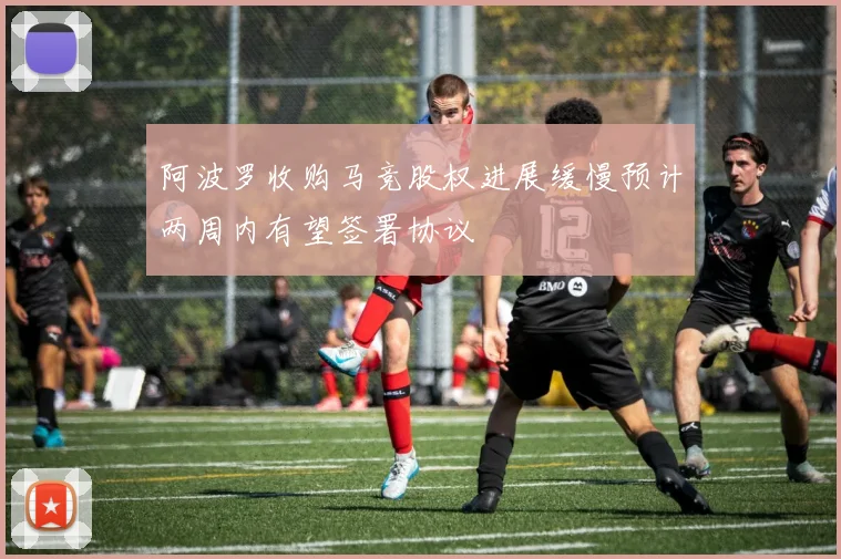 阿波罗收购马竞股权进展缓慢预计两周内有望签署协议