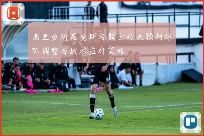 老里分析尼克斯与骑士对决预判球队调整与战术应对策略