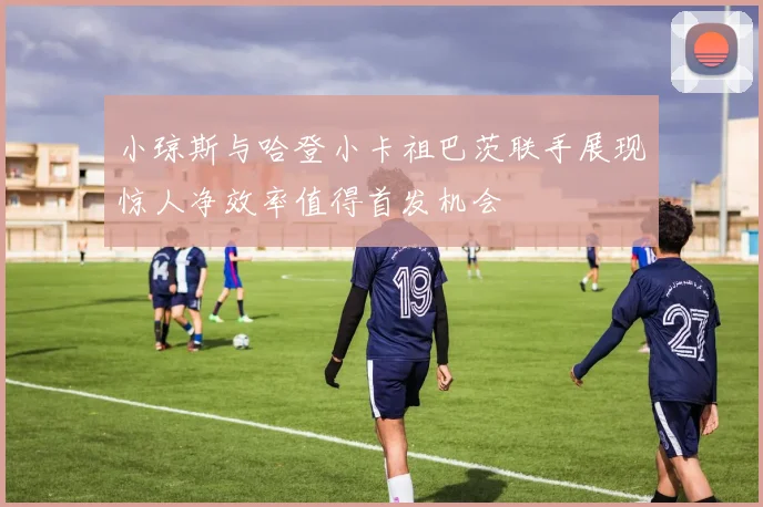 小琼斯与哈登小卡祖巴茨联手展现惊人净效率值得首发机会