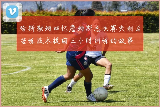 哈斯勒姆回忆詹姆斯总决赛失利后苦练技术提前三小时训练的故事