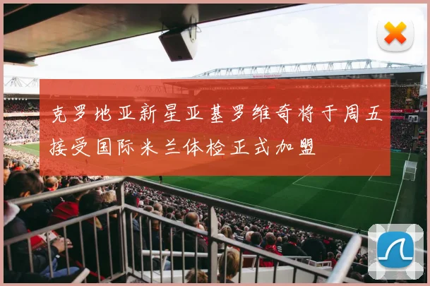 克罗地亚新星亚基罗维奇将于周五接受国际米兰体检正式加盟