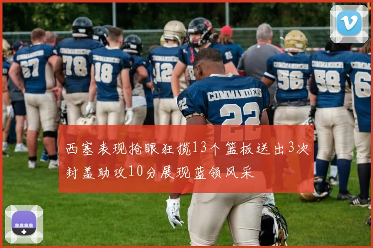 西塞表现抢眼狂揽13个篮板送出3次封盖助攻10分展现蓝领风采