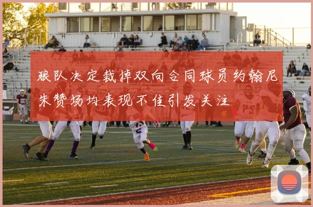 狼队决定裁掉双向合同球员约翰尼朱赞场均表现不佳引发关注