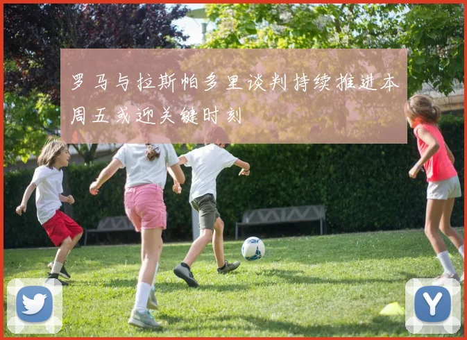 罗马与拉斯帕多里谈判持续推进本周五或迎关键时刻