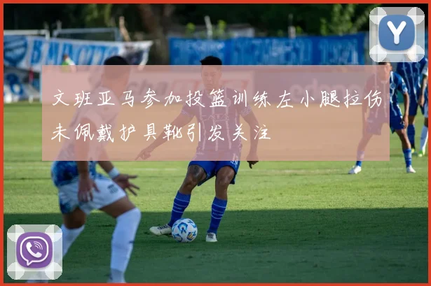 文班亚马参加投篮训练左小腿拉伤未佩戴护具靴引发关注