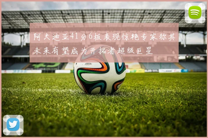 阿夫迪亚41分6板表现惊艳专家称其未来有望成为开拓者超级巨星